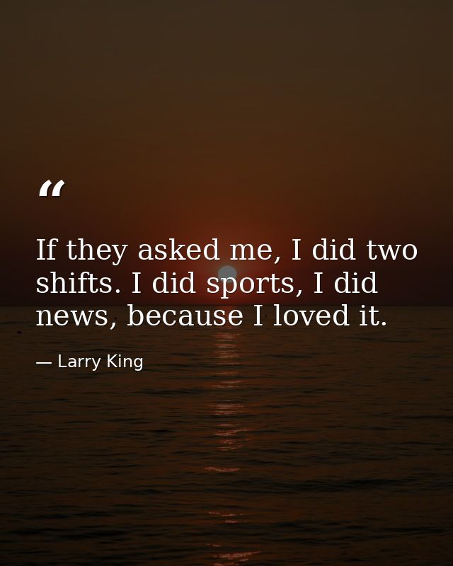If they asked me, I did two shifts. I did sports, I did news, because I loved it. — Larry King