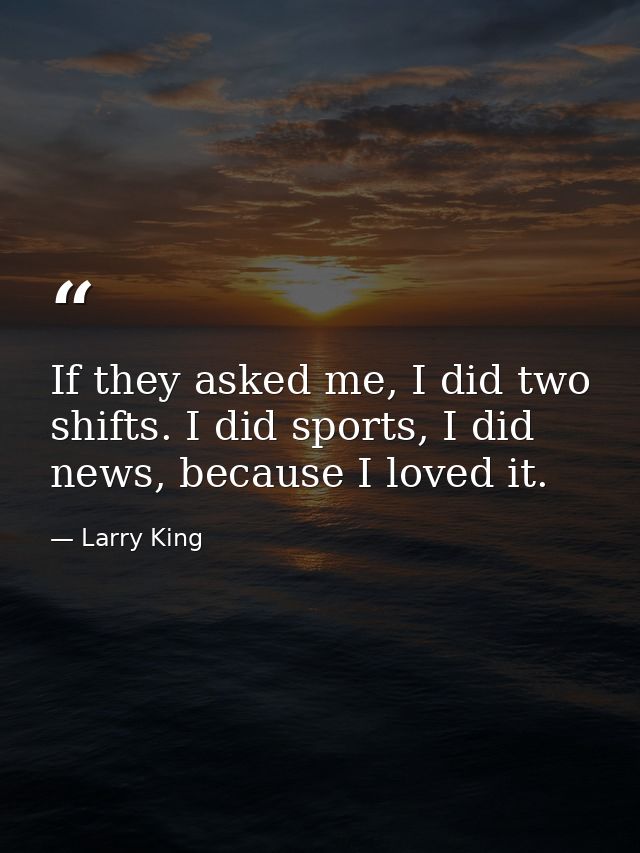 If they asked me, I did two shifts. I did sports, I did news, because I loved it. — Larry King