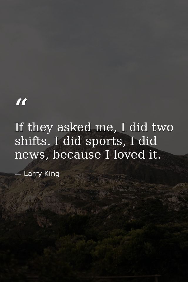 If they asked me, I did two shifts. I did sports, I did news, because I loved it. — Larry King