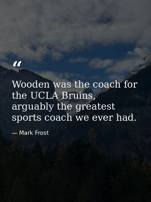 Wooden was the coach for the UCLA Bruins, arguably the greatest sports coach we ever had. — Mark Frost
