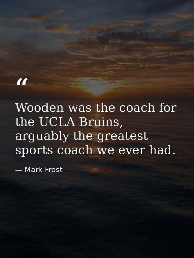 Wooden was the coach for the UCLA Bruins, arguably the greatest sports coach we ever had. — Mark Frost