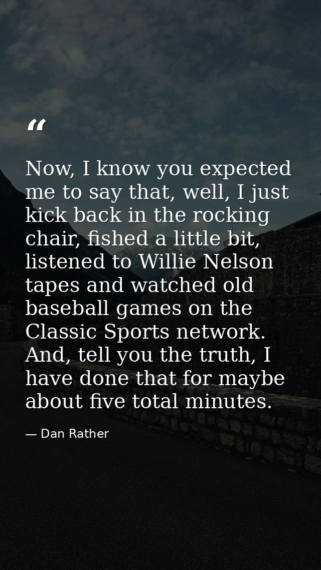 Now, I know you expected me to say that, well, I just kick back in the rocking chair, fished a little bit, listened to W — Dan Rather