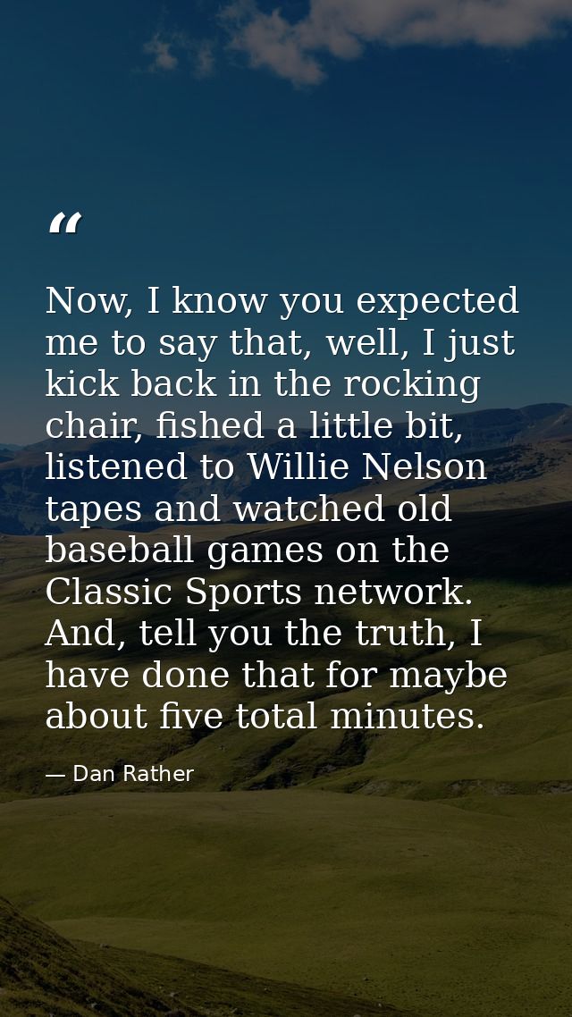 Now, I know you expected me to say that, well, I just kick back in the rocking chair, fished a little bit, listened to W — Dan Rather