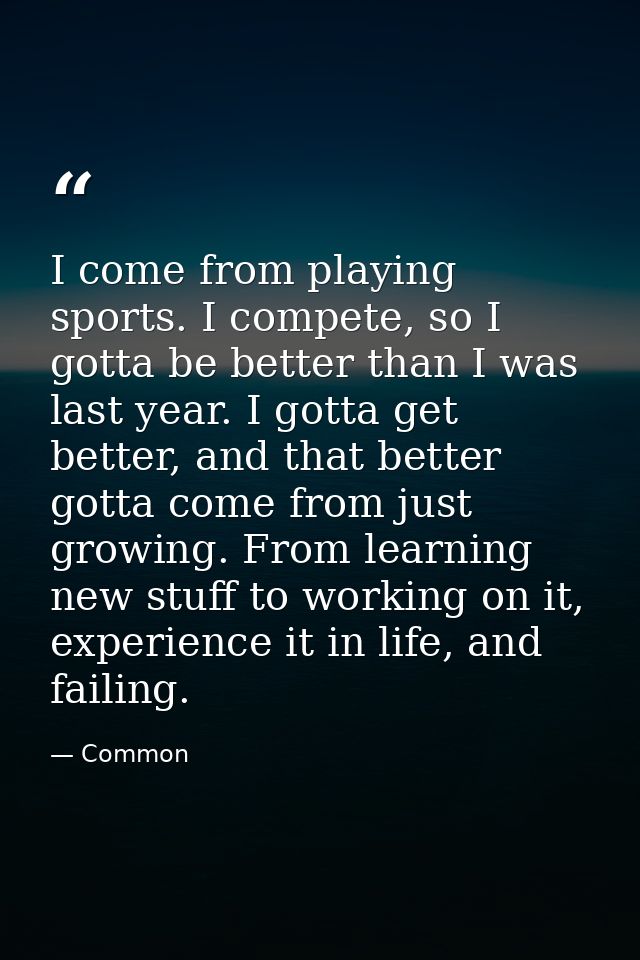 I come from playing sports. I compete, so I gotta be better than I was last year. I gotta get better, and that better go — Common