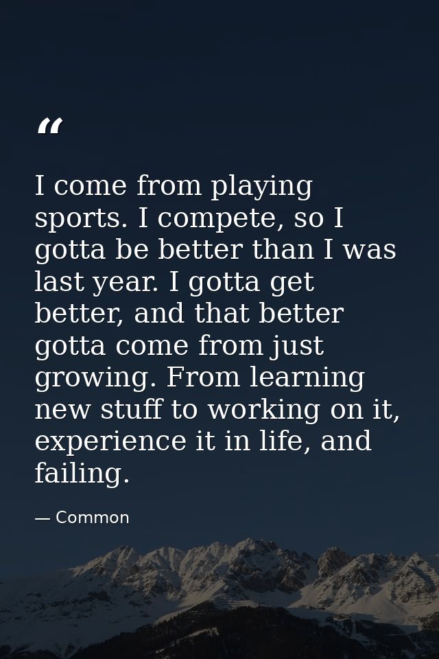 I come from playing sports. I compete, so I gotta be better than I was last year. I gotta get better, and that better go — Common