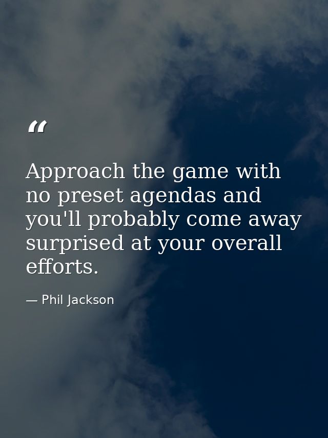 Approach the game with no preset agendas and you'll probably come away surprised at your overall efforts. — Phil Jackson