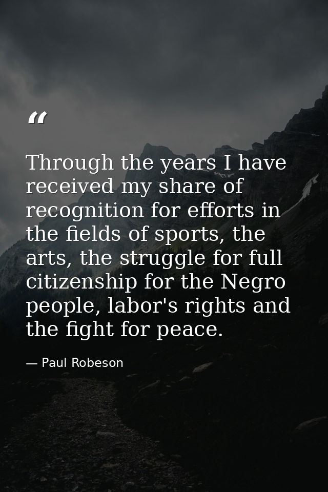 Through the years I have received my share of recognition for efforts in the fields of sports, the arts, the struggle fo — Paul Robeson