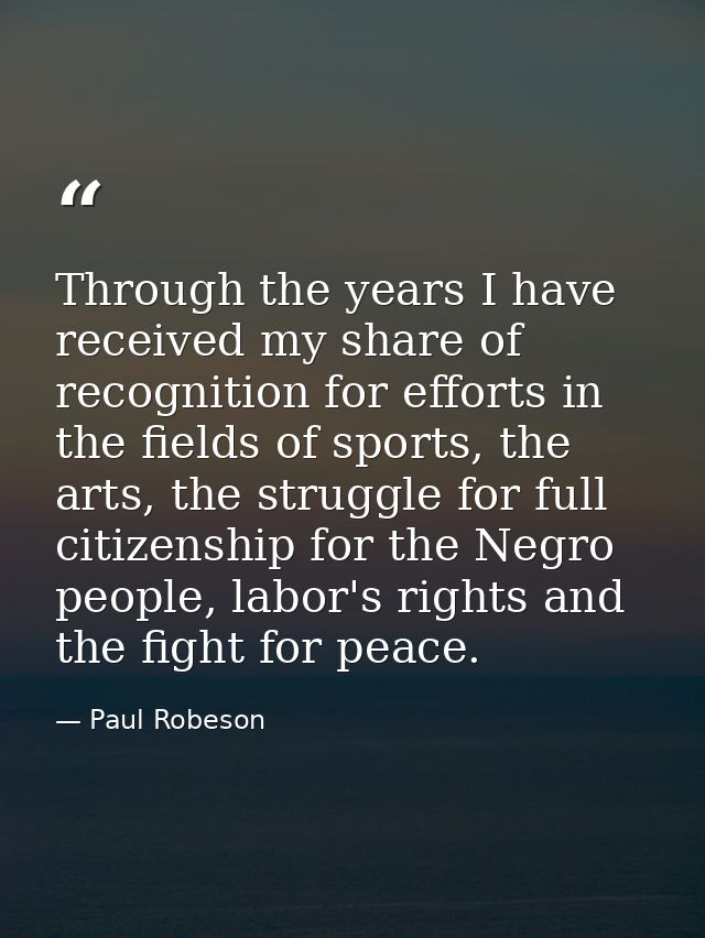 Through the years I have received my share of recognition for efforts in the fields of sports, the arts, the struggle fo — Paul Robeson