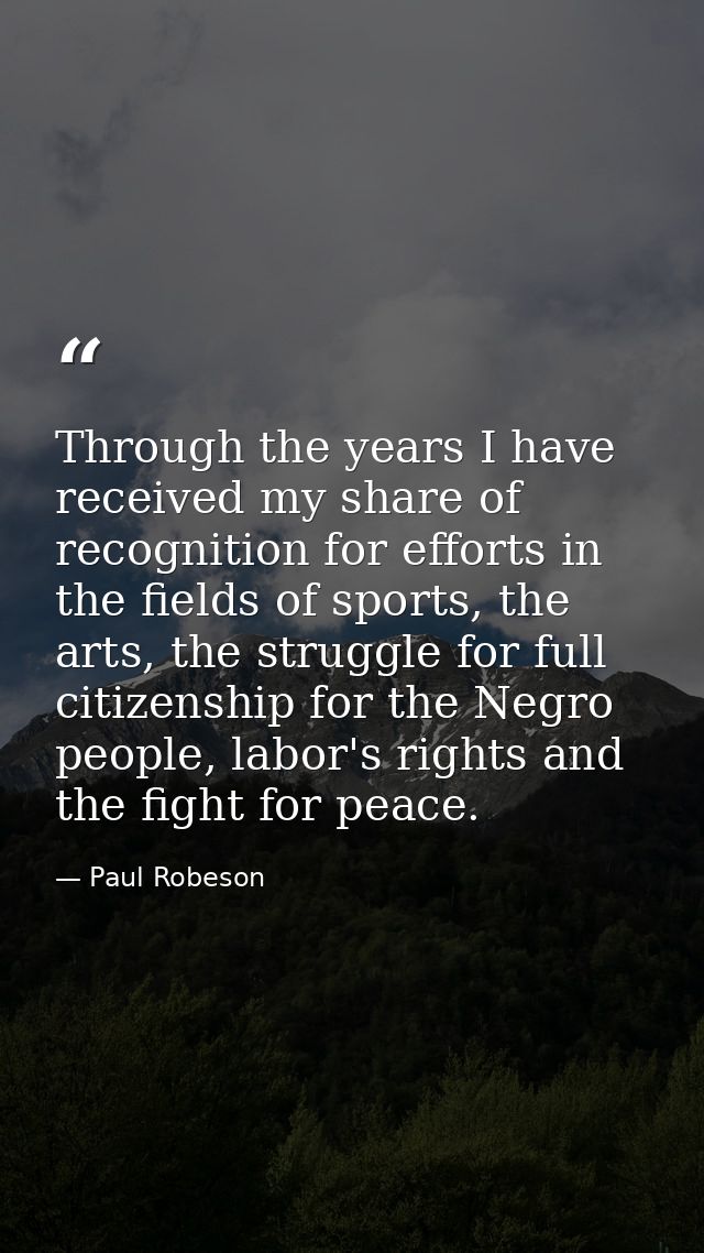 Through the years I have received my share of recognition for efforts in the fields of sports, the arts, the struggle fo — Paul Robeson