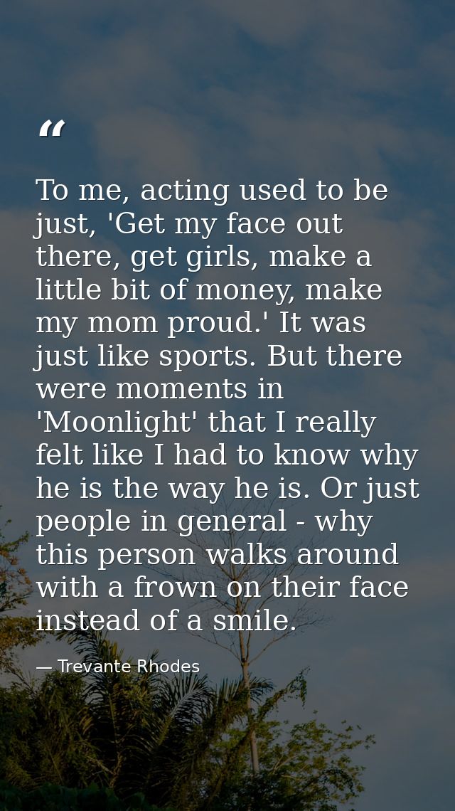 To me, acting used to be just, 'Get my face out there, get girls, make a little bit of money, make my mom proud.' It was — Trevante Rhodes