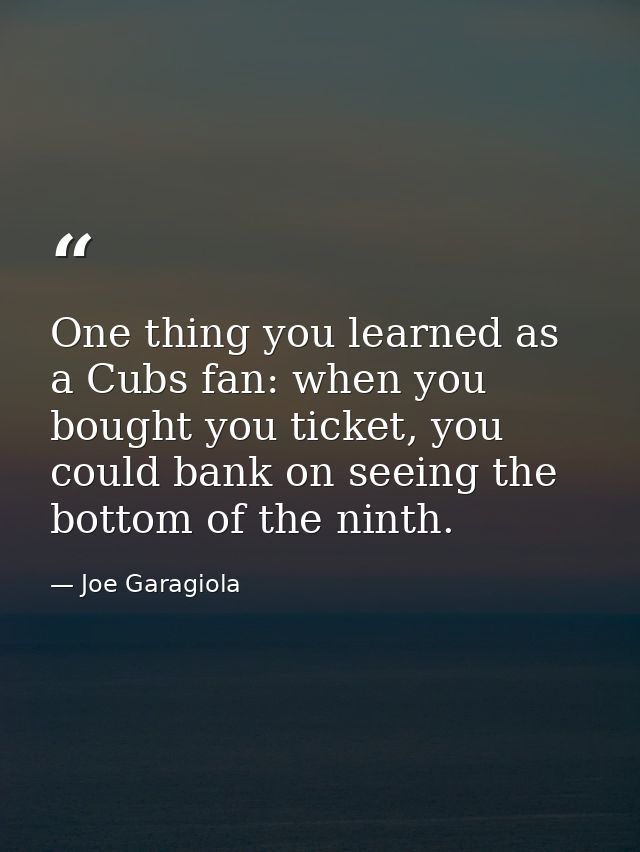 One thing you learned as a Cubs fan: when you bought you ticket, you could bank on seeing the bottom of the ninth. — Joe Garagiola