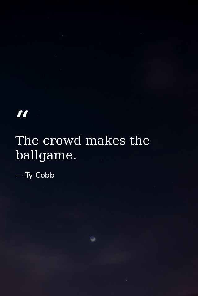 The crowd makes the ballgame. — Ty Cobb