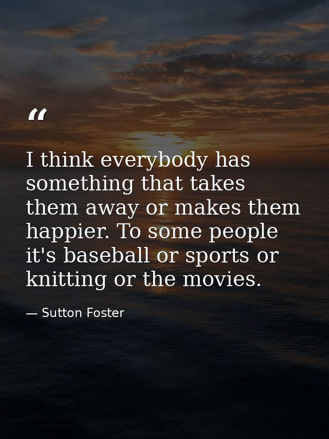 I think everybody has something that takes them away or makes them happier. To some people it's baseball or sports or kn — Sutton Foster