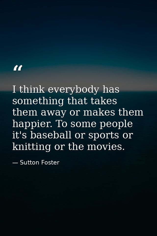 I think everybody has something that takes them away or makes them happier. To some people it's baseball or sports or kn — Sutton Foster