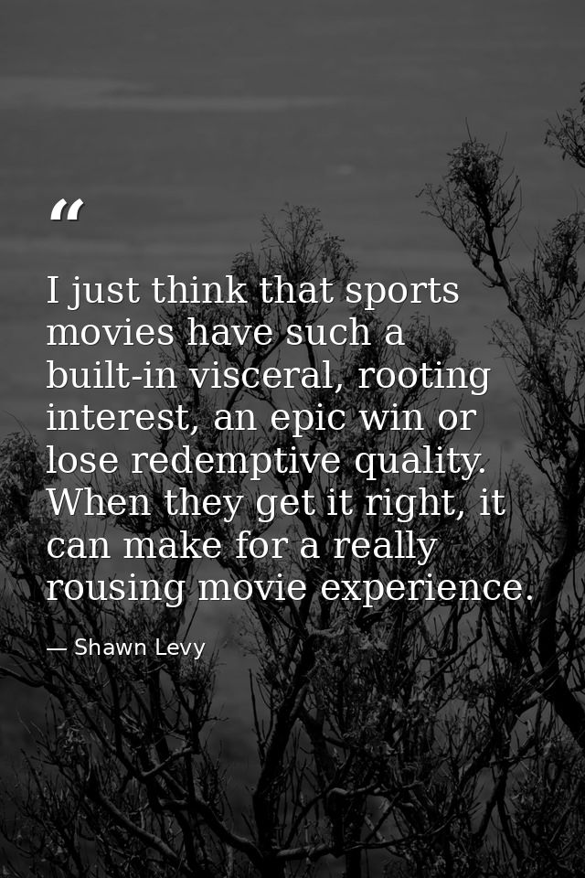I just think that sports movies have such a built-in visceral, rooting interest, an epic win or lose redemptive quality. — Shawn Levy
