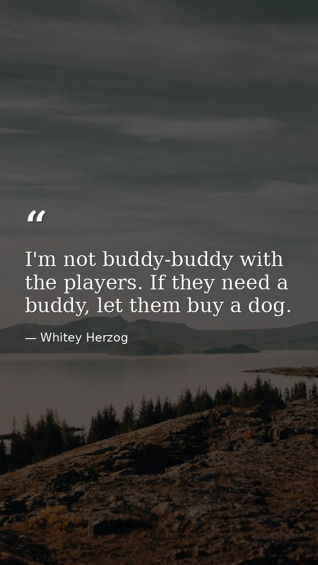 I'm not buddy-buddy with the players. If they need a buddy, let them buy a dog. — Whitey Herzog