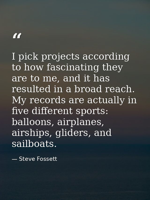 I pick projects according to how fascinating they are to me, and it has resulted in a broad reach. My records are actual — Steve Fossett