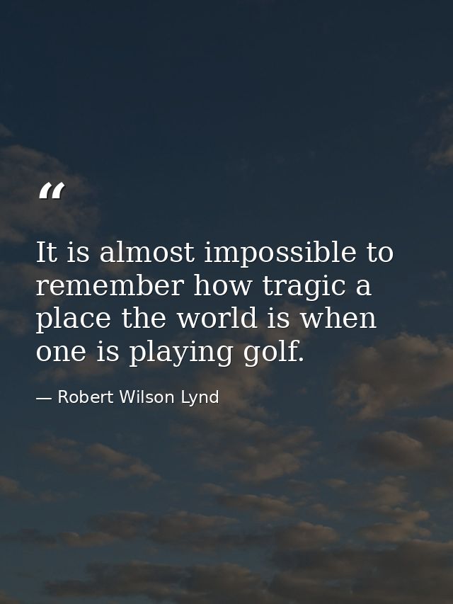 It is almost impossible to remember how tragic a place the world is when one is playing golf. — Robert Wilson Lynd