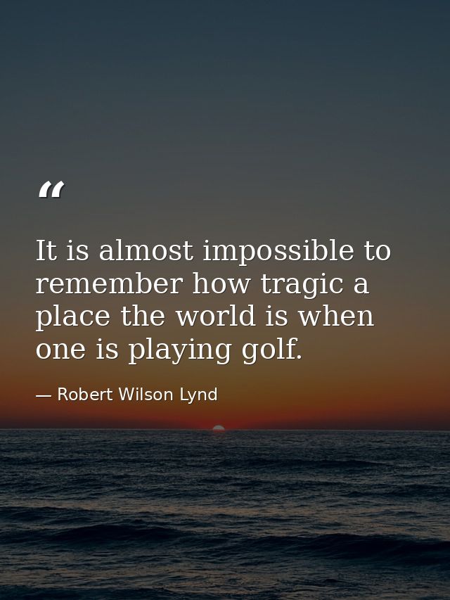 It is almost impossible to remember how tragic a place the world is when one is playing golf. — Robert Wilson Lynd