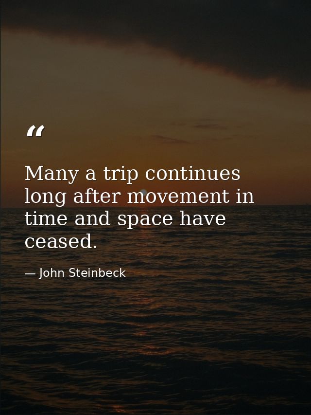 Many a trip continues long after movement in time and space have ceased. — John Steinbeck