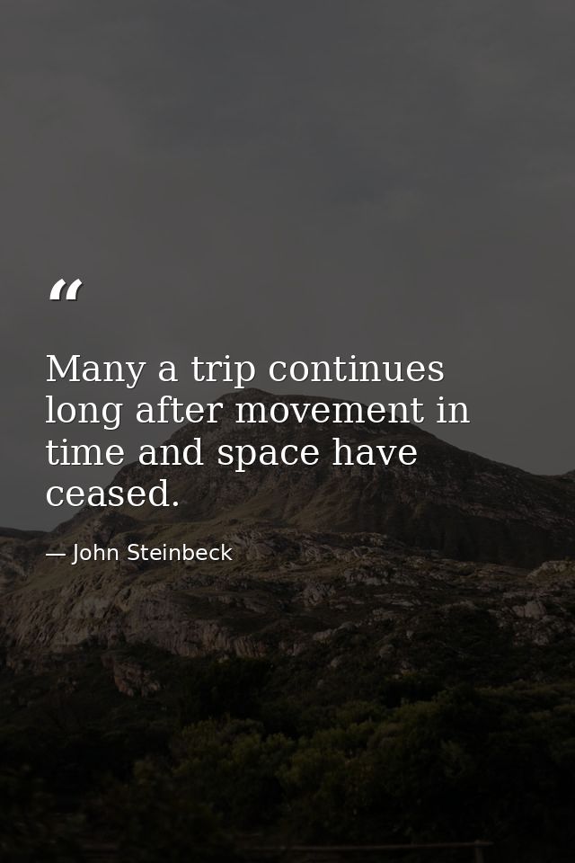 Many a trip continues long after movement in time and space have ceased. — John Steinbeck