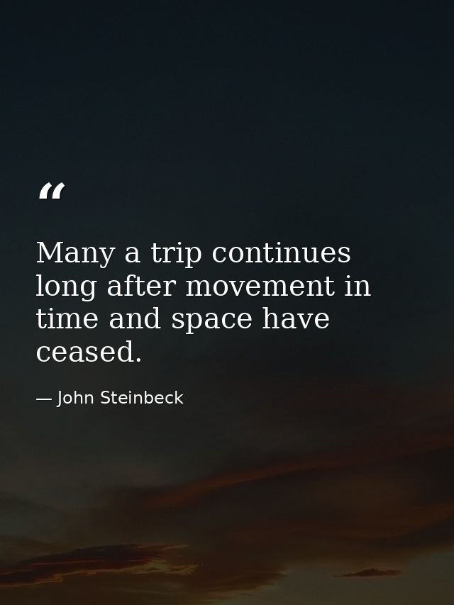 Many a trip continues long after movement in time and space have ceased. — John Steinbeck