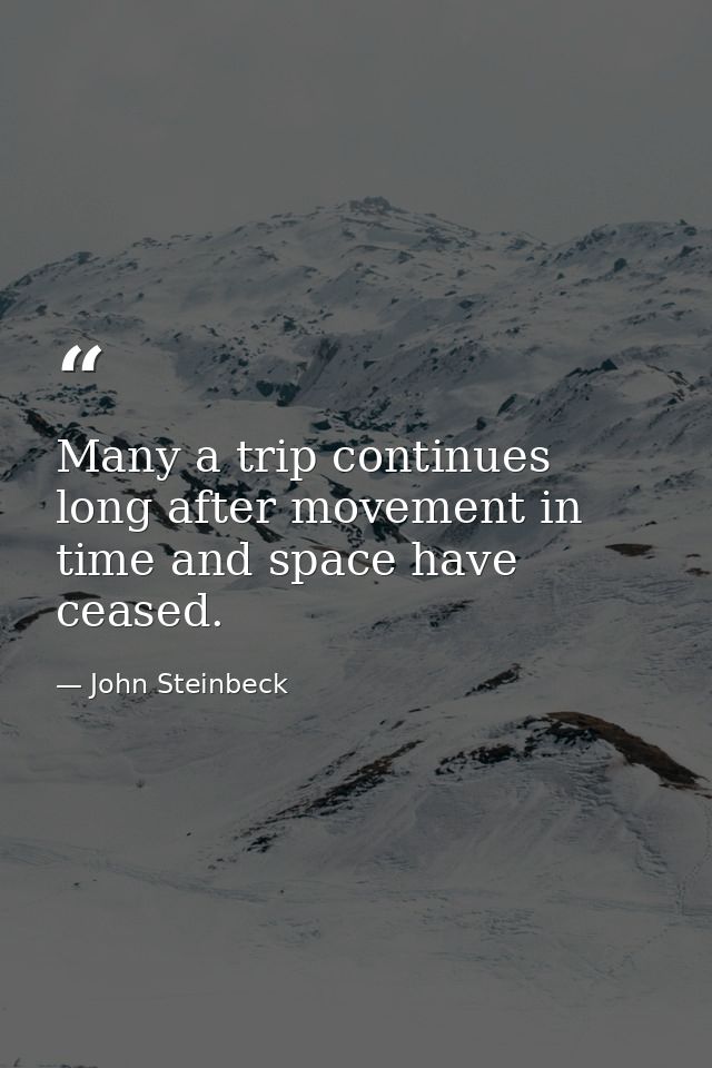 Many a trip continues long after movement in time and space have ceased. — John Steinbeck