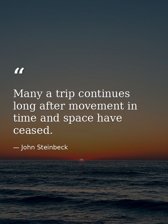 Many a trip continues long after movement in time and space have ceased. — John Steinbeck