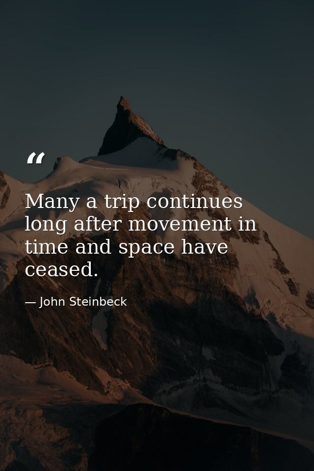 Many a trip continues long after movement in time and space have ceased. — John Steinbeck