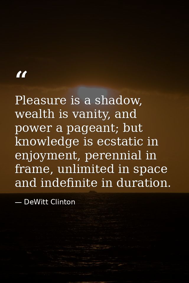 Pleasure is a shadow, wealth is vanity, and power a pageant; but knowledge is ecstatic in enjoyment, perennial in frame, — DeWitt Clinton