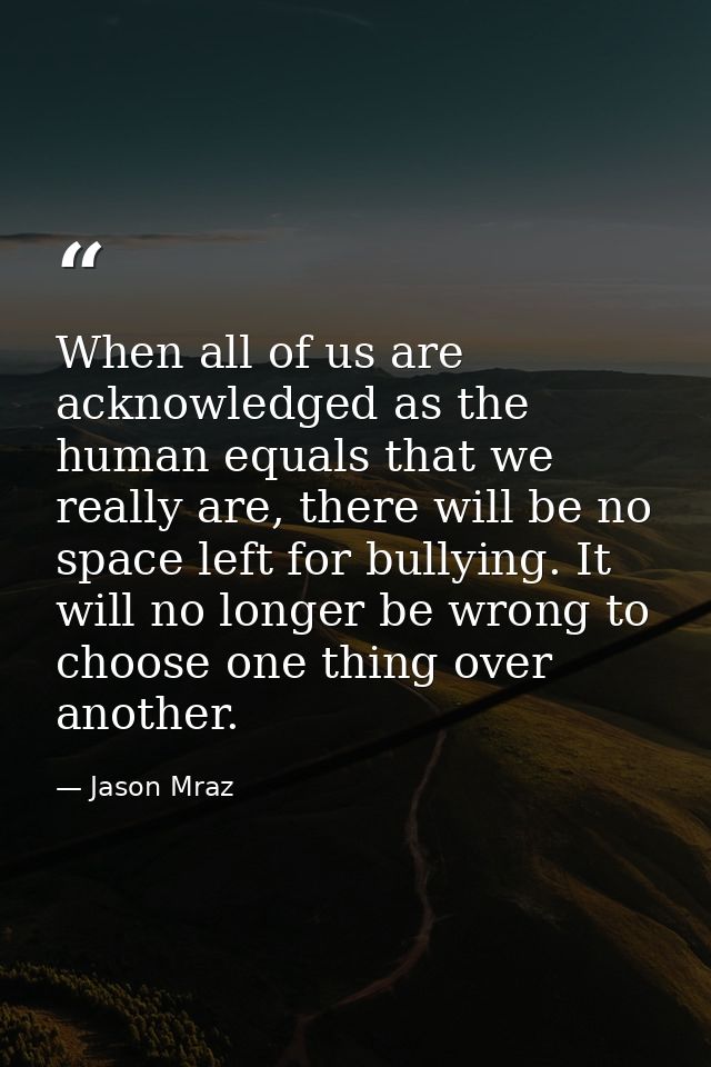 When all of us are acknowledged as the human equals that we really are, there will be no space left for bullying. It wil — Jason Mraz