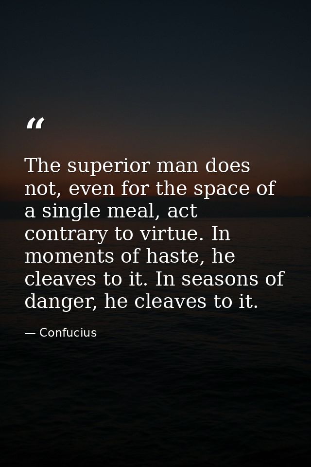 The superior man does not, even for the space of a single meal, act contrary to virtue. In moments of haste, he cleaves  — Confucius