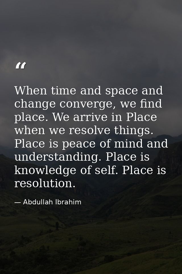 When time and space and change converge, we find place. We arrive in Place when we resolve things. Place is peace of min — Abdullah Ibrahim