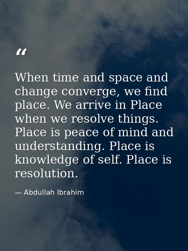 When time and space and change converge, we find place. We arrive in Place when we resolve things. Place is peace of min — Abdullah Ibrahim