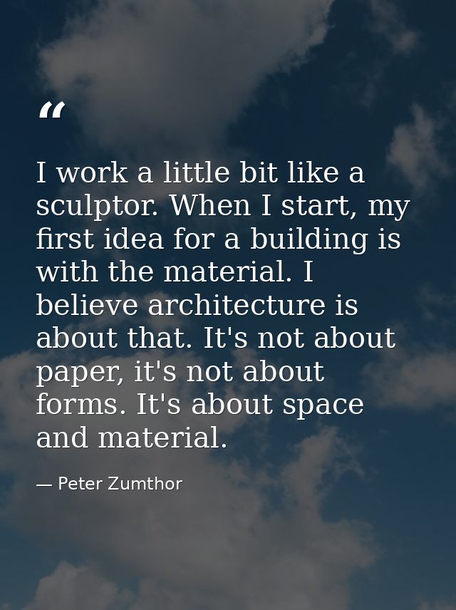 I work a little bit like a sculptor. When I start, my first idea for a building is with the material. I believe architec — Peter Zumthor