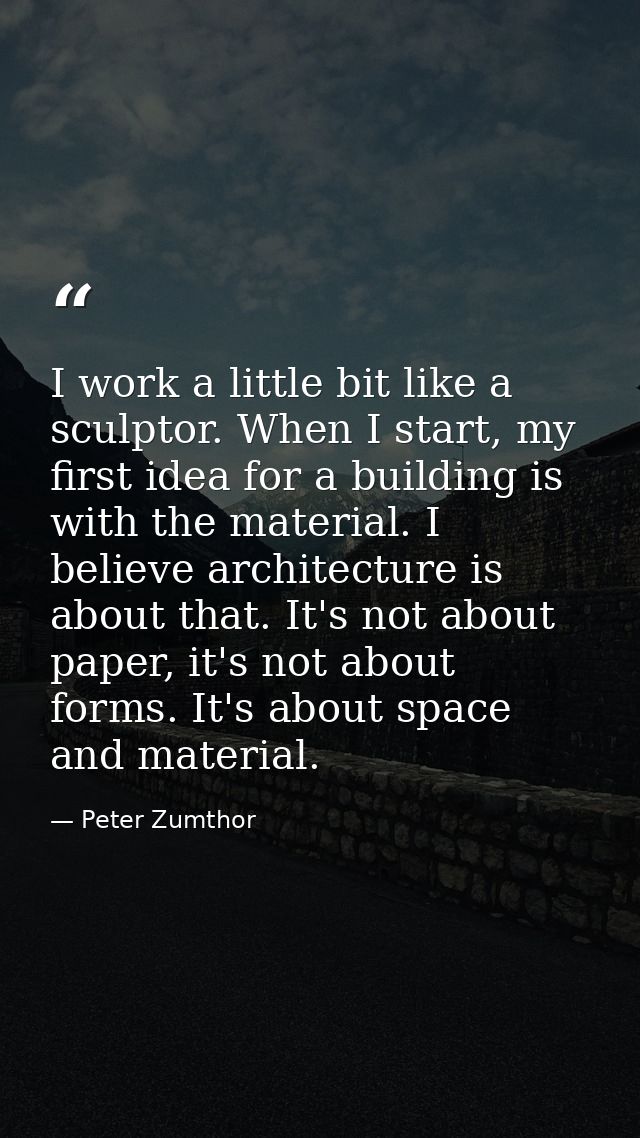 I work a little bit like a sculptor. When I start, my first idea for a building is with the material. I believe architec — Peter Zumthor