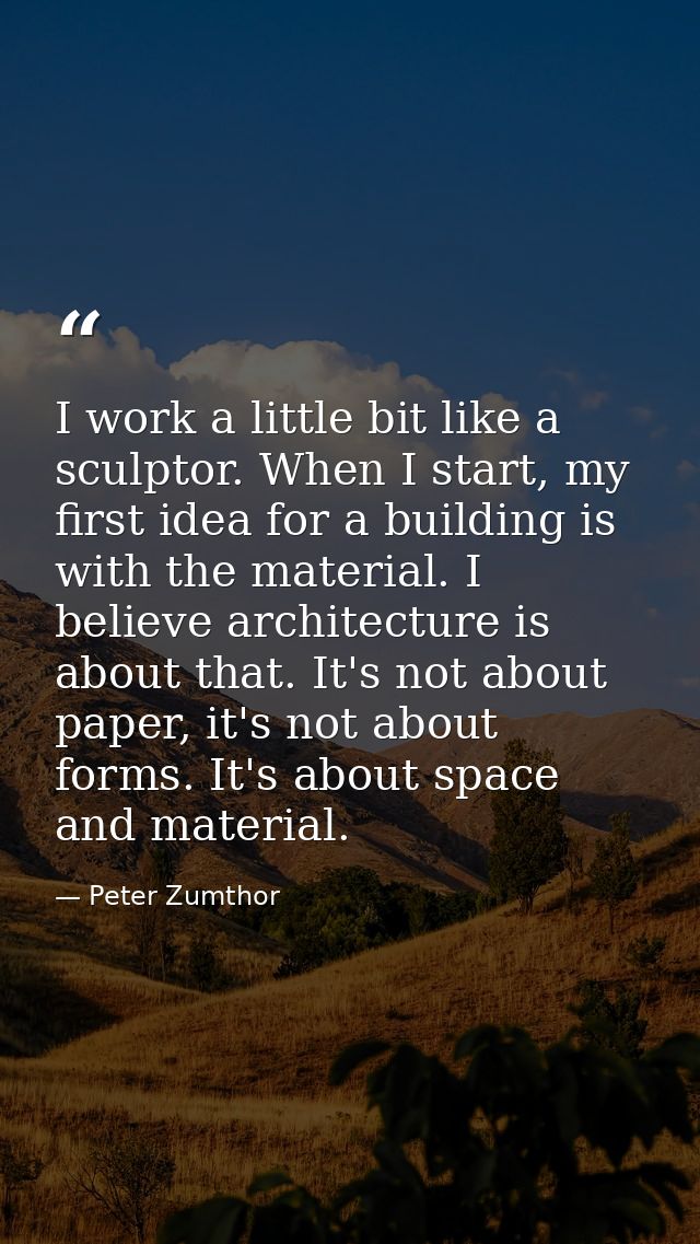 I work a little bit like a sculptor. When I start, my first idea for a building is with the material. I believe architec — Peter Zumthor