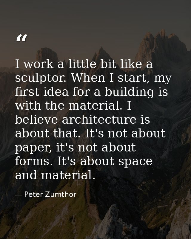 I work a little bit like a sculptor. When I start, my first idea for a building is with the material. I believe architec — Peter Zumthor