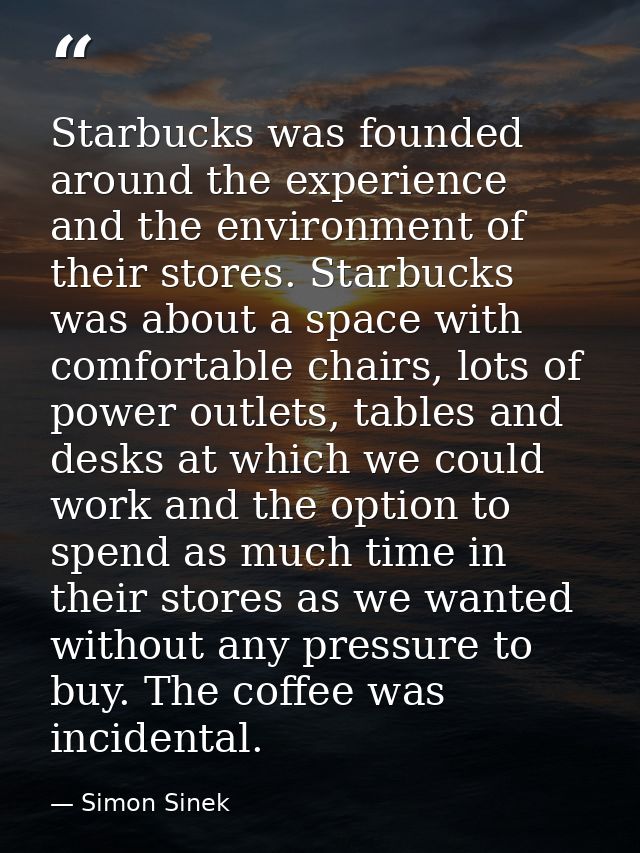 Starbucks was founded around the experience and the environment of their stores. Starbucks was about a space with comfor — Simon Sinek