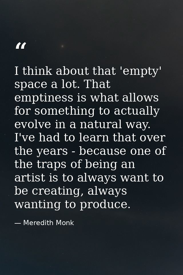 I think about that 'empty' space a lot. That emptiness is what allows for something to actually evolve in a natural way. — Meredith Monk