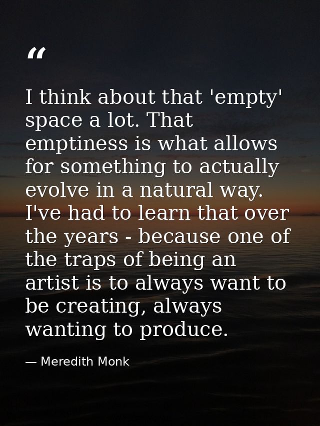 I think about that 'empty' space a lot. That emptiness is what allows for something to actually evolve in a natural way. — Meredith Monk