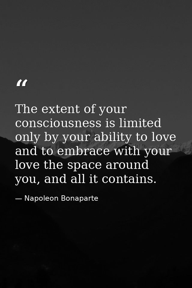 The extent of your consciousness is limited only by your ability to love and to embrace with your love the space around  — Napoleon Bonaparte