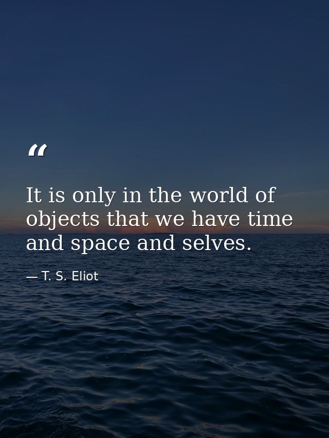 It is only in the world of objects that we have time and space and selves. — T. S. Eliot
