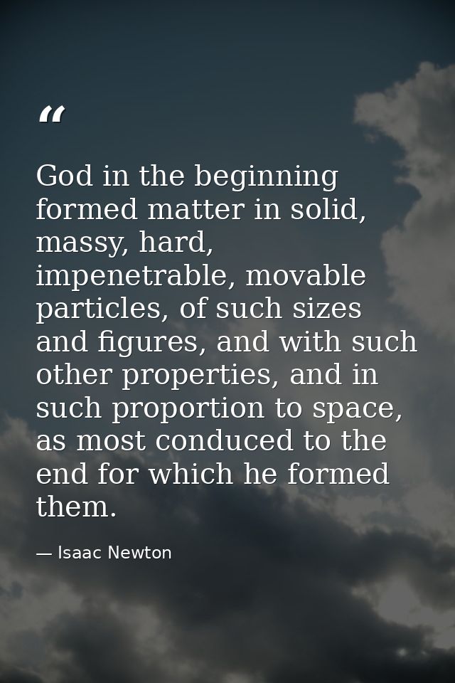 God in the beginning formed matter in solid, massy, hard, impenetrable, movable particles, of such sizes and figures, an — Isaac Newton