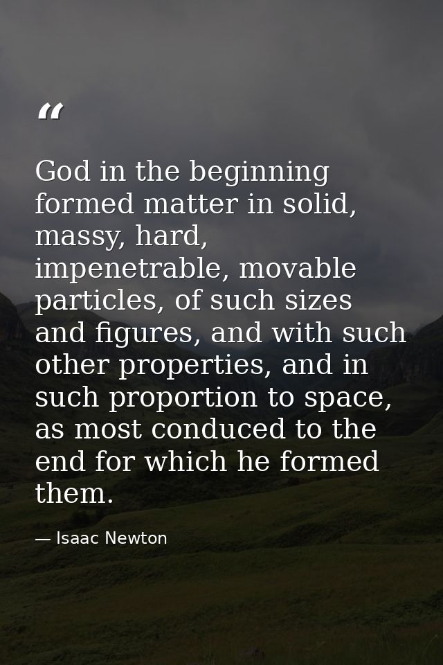 God in the beginning formed matter in solid, massy, hard, impenetrable, movable particles, of such sizes and figures, an — Isaac Newton