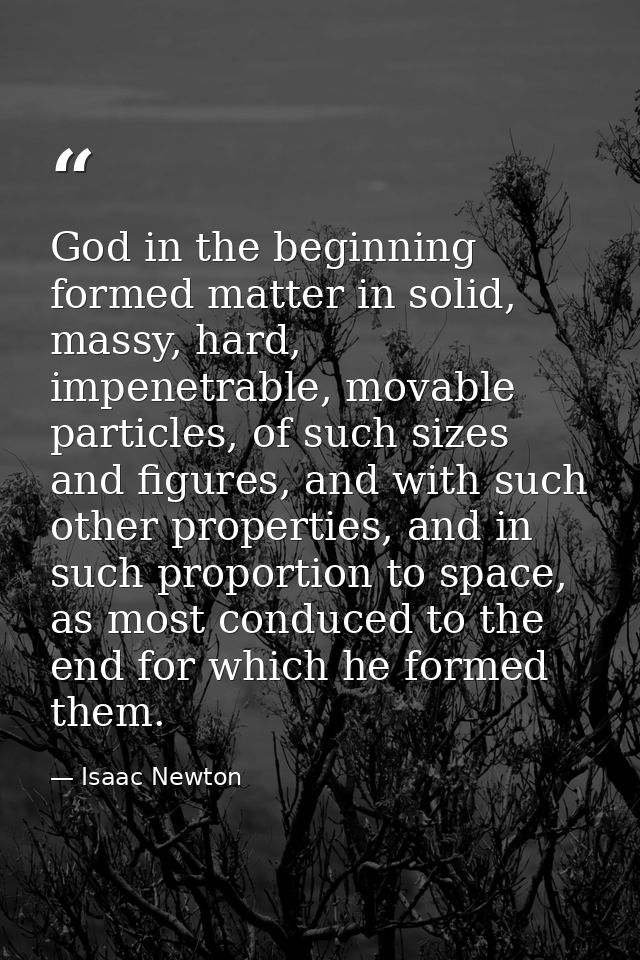 God in the beginning formed matter in solid, massy, hard, impenetrable, movable particles, of such sizes and figures, an — Isaac Newton