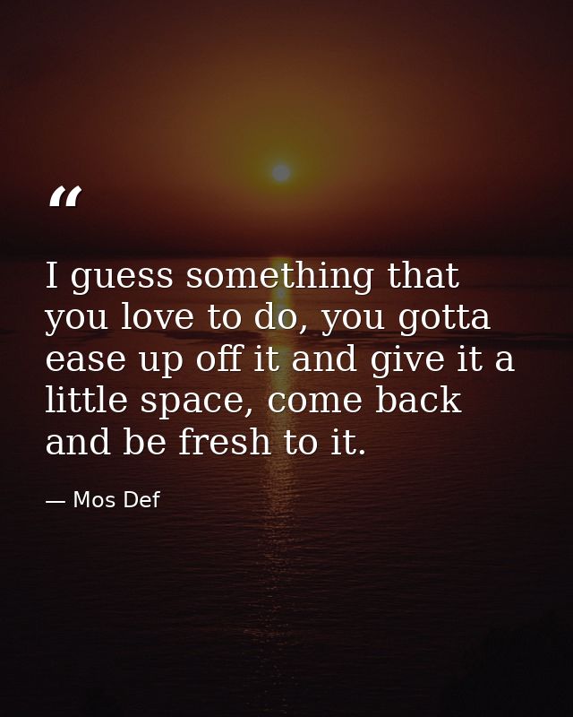 I guess something that you love to do, you gotta ease up off it and give it a little space, come back and be fresh to it — Mos Def