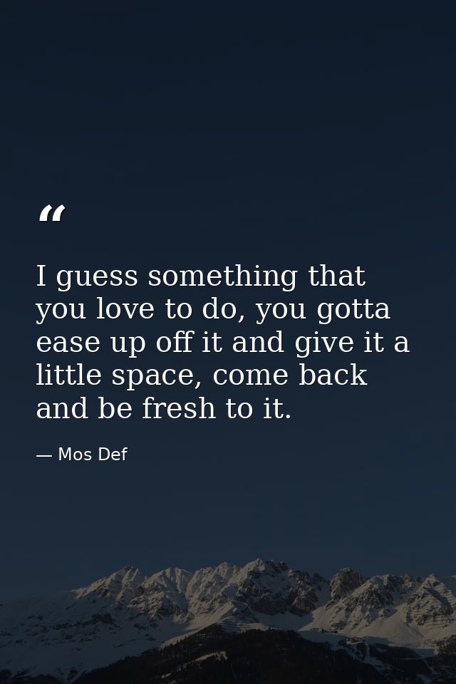 I guess something that you love to do, you gotta ease up off it and give it a little space, come back and be fresh to it — Mos Def