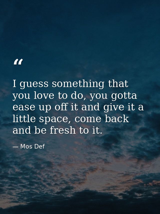 I guess something that you love to do, you gotta ease up off it and give it a little space, come back and be fresh to it — Mos Def