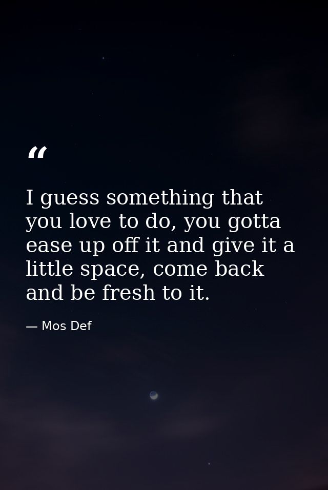 I guess something that you love to do, you gotta ease up off it and give it a little space, come back and be fresh to it — Mos Def